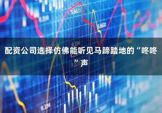 配资公司选择仿佛能听见马蹄踏地的“咚咚”声