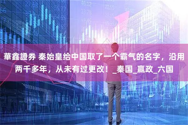 華鑫證券 秦始皇给中国取了一个霸气的名字,沿用两千多年,从未有过更改!_秦国_嬴政_六国