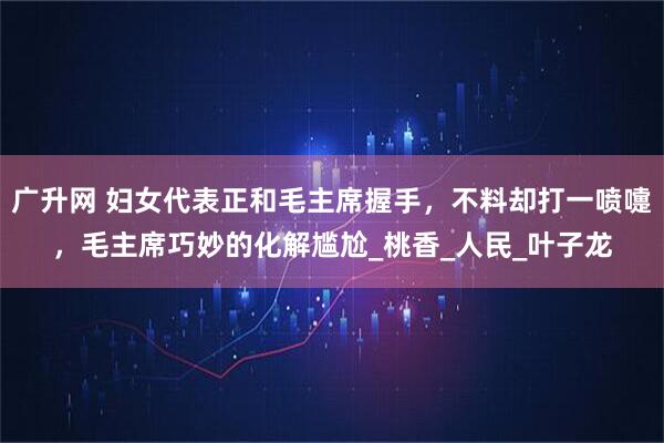 广升网 妇女代表正和毛主席握手,不料却打一喷嚏,毛主席巧妙的化解尴尬_桃香_人民_叶子龙