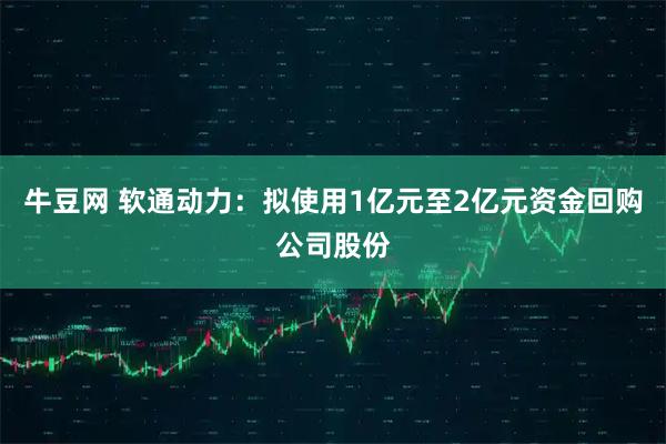 牛豆网 软通动力：拟使用1亿元至2亿元资金回购公司股份