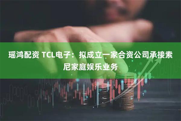 瑶鸿配资 TCL电子：拟成立一家合资公司承接索尼家庭娱乐业务
