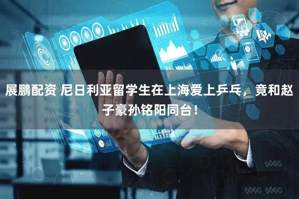 展鵬配资 尼日利亚留学生在上海爱上乒乓，竟和赵子豪孙铭阳同台！