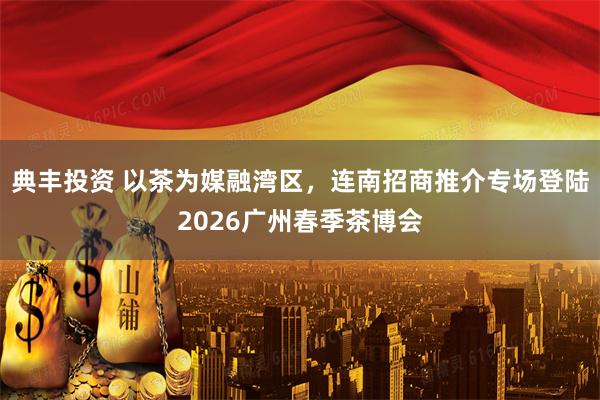典丰投资 以茶为媒融湾区，连南招商推介专场登陆2026广州春季茶博会