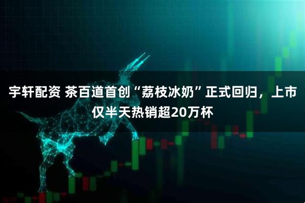 宇轩配资 茶百道首创“荔枝冰奶”正式回归，上市仅半天热销超20万杯