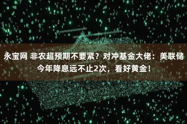 永宝网 非农超预期不要紧？对冲基金大佬：美联储今年降息远不止2次，看好黄金！