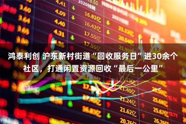 鸿泰利创 沪东新村街道“回收服务日”进30余个社区，打通闲置资源回收“最后一公里”