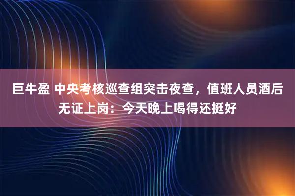 巨牛盈 中央考核巡查组突击夜查，值班人员酒后无证上岗：今天晚上喝得还挺好