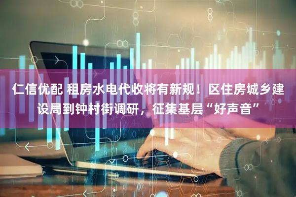 仁信优配 租房水电代收将有新规！区住房城乡建设局到钟村街调研，征集基层“好声音”