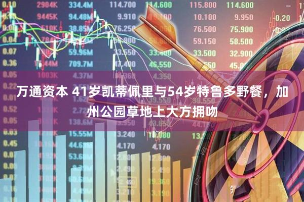 万通资本 41岁凯蒂佩里与54岁特鲁多野餐，加州公园草地上大方拥吻